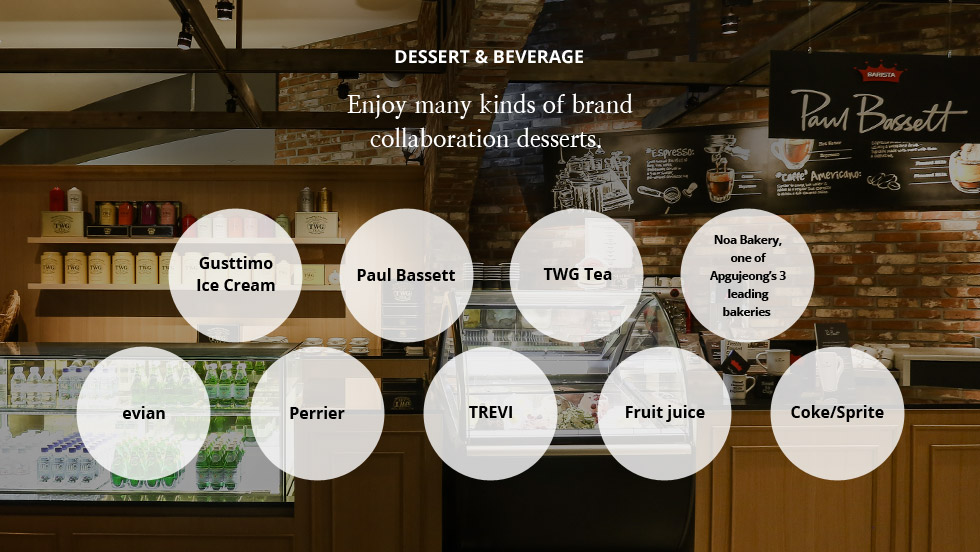 DESSERT - Enjoy many kinds of brand collaboration desserts. Gusttimo Ice Cream, Paul Bassett, TWG Tea, Noa Bakery, one of Apgujeong’s 3 leading bakeries, evian, Perrier, TREVI, Fruit juice, Coke/Sprite