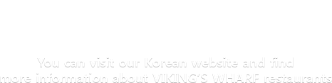 You can visit our Korean website and find more information about VIKING'S WHARF restaurants