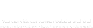 You can visit our Korean website and find more information about maison restaurants