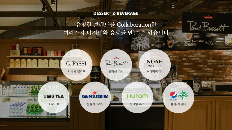 DESSERT - 유명한 브랜드를 Collaboration한 여러가지 디저트와 음료를 만날 수 있습니다. 구스띠모 아이스크림, Paul Bassett, TWG티, 압구정 3대 베이커리 노아베이커리, evian, Perrier, 트레비, 생과일 주스, 콜라/사이다